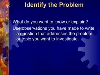 Identify the Problem What do you want to know or explain?  Use observations you have made to write a question that addresses the problem or topic you want to investigate. 