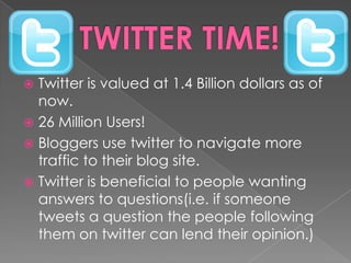 TWITTER TIME!Twitter is valued at 1.4 Billion dollars as of now. 26 Million Users!Bloggers use twitter to navigate more traffic to their blog site.Twitter is beneficial to people wanting answers to questions(i.e. if someone tweets a question the people following them on twitter can lend their opinion.)
