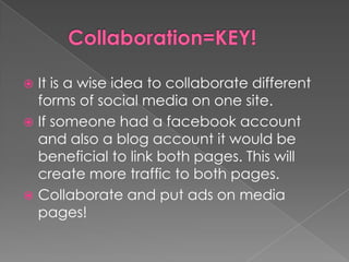      Collaboration=KEY!It is a wise idea to collaborate different forms of social media on one site. If someone had a facebook account and also a blog account it would be beneficial to link both pages. This will create more traffic to both pages. Collaborate and put ads on media pages!