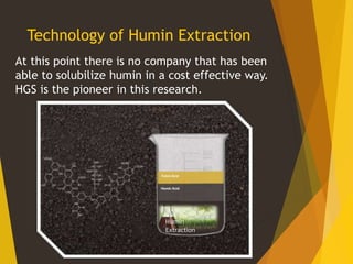 Technology of Humin Extraction
At this point there is no company that has been
able to solubilize humin in a cost effective way.
HGS is the pioneer in this research.
Humin
Extraction
 