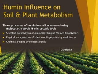 Humin Influence on
Soil & Plant Metabolism
Three processes of humin formation assessed using
molecular, isotopic & microscopic tools
 Selective preservation of microbial, straight-chained biopolymers
 Physical encapsulation of plant wax fingerprints by weak forces
 Chemical binding by covalent bonds
Lichtfouse
 