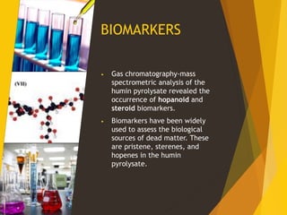 BIOMARKERS
• Gas chromatography-mass
spectrometric analysis of the
humin pyrolysate revealed the
occurrence of hopanoid and
steroid biomarkers.
• Biomarkers have been widely
used to assess the biological
sources of dead matter. These
are pristene, sterenes, and
hopenes in the humin
pyrolysate.
 