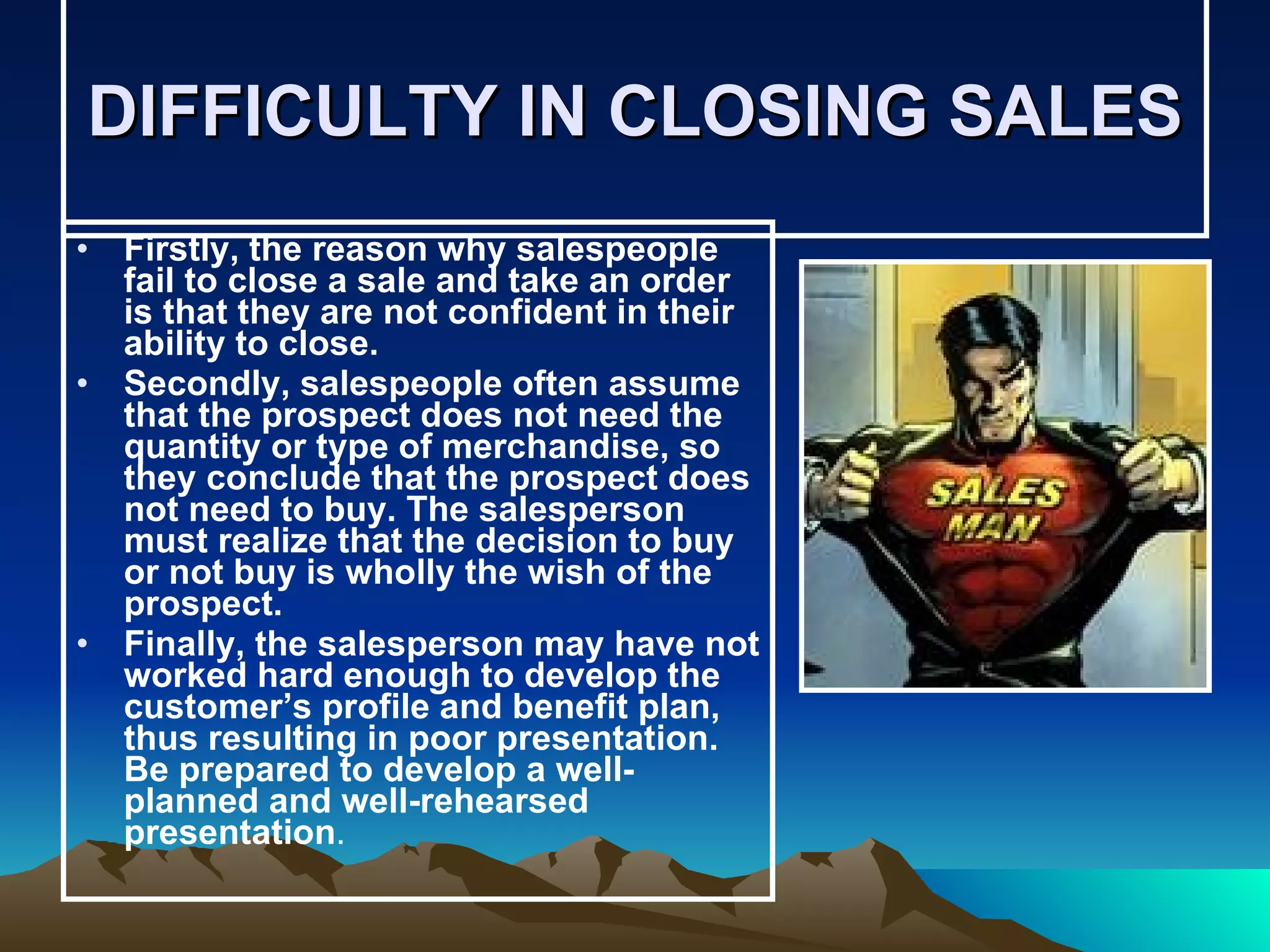 DIFFICULTY IN CLOSING SALES Firstly, the reason why salespeople fail to close a sale and take an order is that they are not confident in their ability to close. Secondly, salespeople often assume that the prospect does not need the quantity or type of merchandise, so they conclude that the prospect does not need to buy. The salesperson must realize that the decision to buy or not buy is wholly the wish of the prospect. Finally, the salesperson may have not worked hard enough to develop the customer’s profile and benefit plan, thus resulting in poor presentation. Be prepared to develop a well-planned and well-rehearsed presentation . 