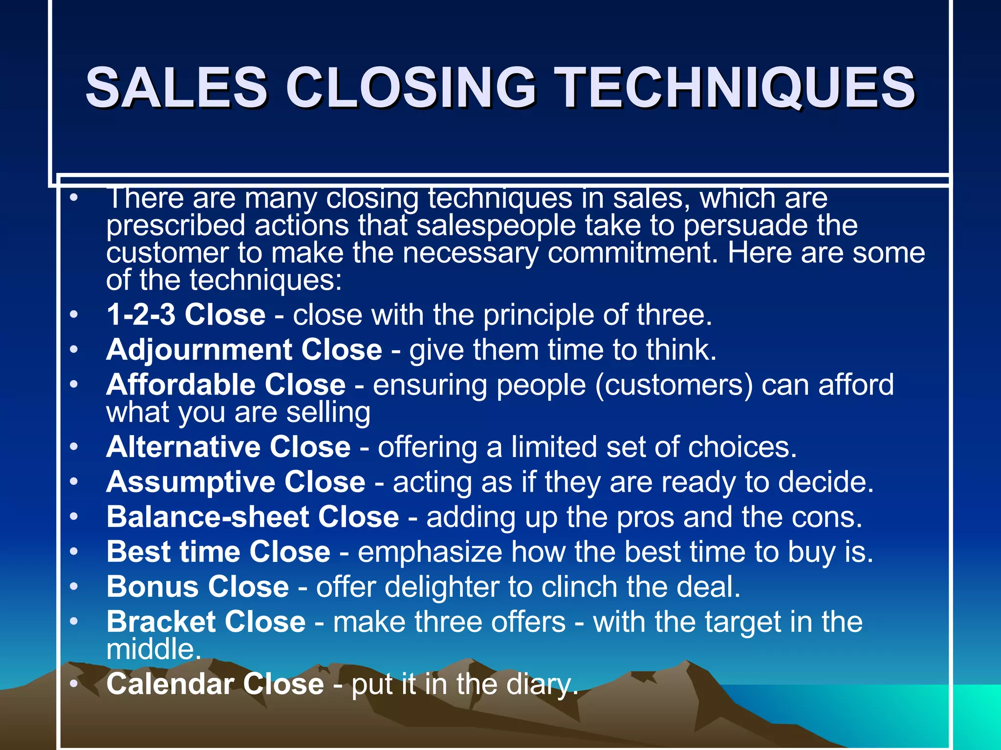 SALES CLOSING TECHNIQUES There are many closing techniques in sales, which are prescribed actions that salespeople take to persuade the customer to make the necessary commitment. Here are some of the techniques: 1-2-3 Close  - close with the principle of three. Adjournment Close  - give them time to think.  Affordable Close  - ensuring people (customers) can afford what you are selling  Alternative Close  - offering a limited set of choices.  Assumptive Close  - acting as if they are ready to decide.  Balance-sheet Close  - adding up the pros and the cons.  Best time Close  - emphasize how the best time to buy is.  Bonus Close  - offer delighter to clinch the deal.  Bracket Close  - make three offers - with the target in the middle.  Calendar Close  - put it in the diary.  