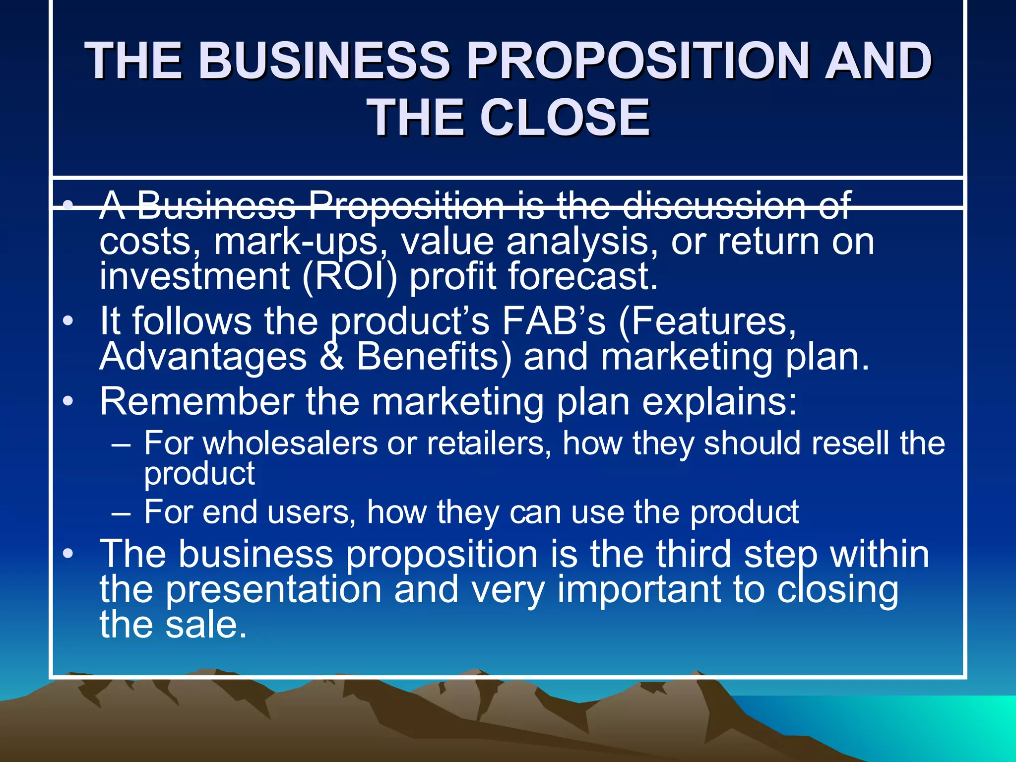 THE BUSINESS PROPOSITION AND THE CLOSE A Business Proposition is the discussion of costs, mark-ups, value analysis, or return on investment (ROI) profit forecast.  It follows the product’s FAB’s (Features, Advantages & Benefits) and marketing plan. Remember the marketing plan explains: For wholesalers or retailers, how they should resell the product For end users, how they can use the product The business proposition is the third step within the presentation and very important to closing the sale. 