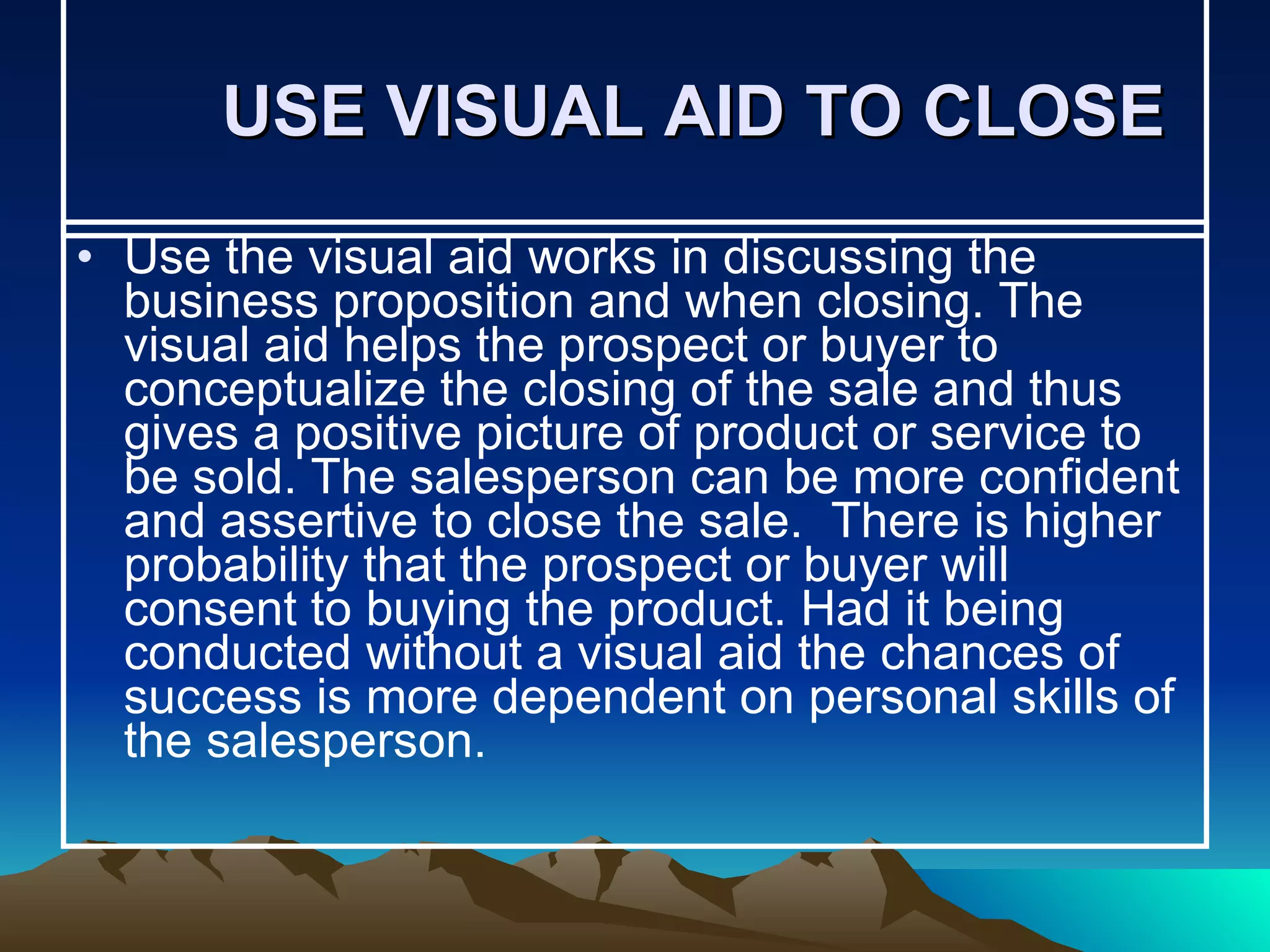 USE VISUAL AID TO CLOSE Use the visual aid works in discussing the business proposition and when closing. The visual aid helps the prospect or buyer to conceptualize the closing of the sale and thus gives a positive picture of product or service to be sold. The salesperson can be more confident and assertive to close the sale.  There is higher probability that the prospect or buyer will consent to buying the product. Had it being conducted without a visual aid the chances of success is more dependent on personal skills of the salesperson.  