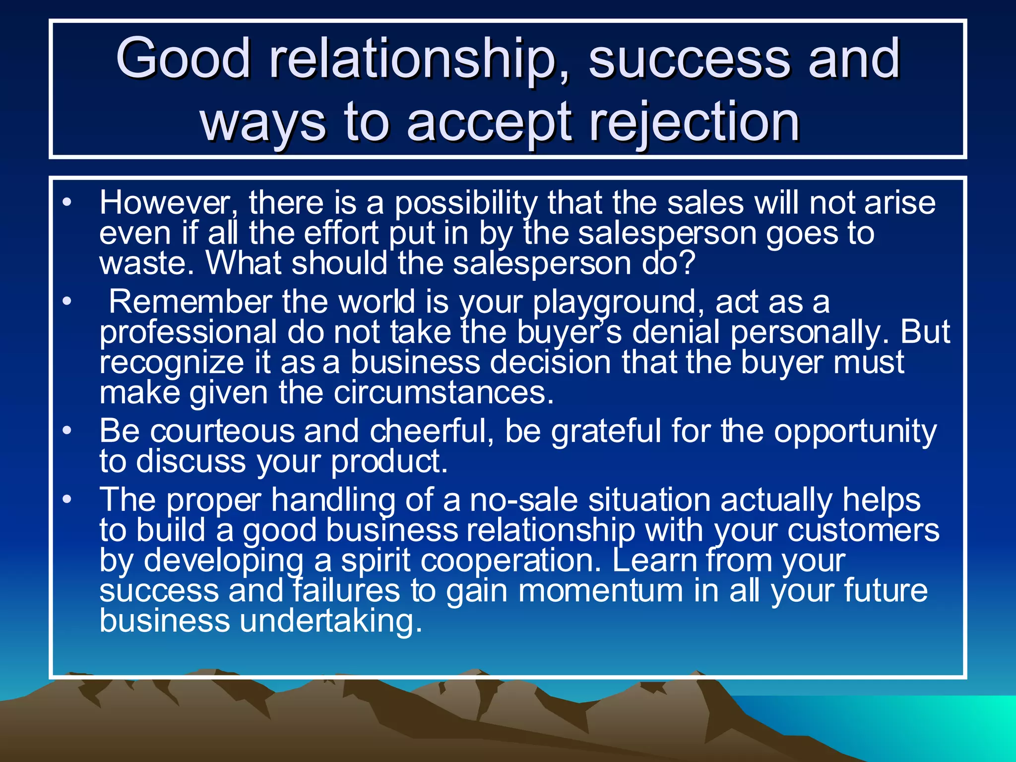 Good relationship, success and ways to accept rejection   However, there is a possibility that the sales will not arise even if all the effort put in by the salesperson goes to waste. What should the salesperson do? Remember the world is your playground, act as a professional do not take the buyer’s denial personally. But recognize it as a business decision that the buyer must make given the circumstances. Be courteous and cheerful, be grateful for the opportunity to discuss your product.  The proper handling of a no-sale situation actually helps to build a good business relationship with your customers by developing a spirit cooperation. Learn from your success and failures to gain momentum in all your future business undertaking. 