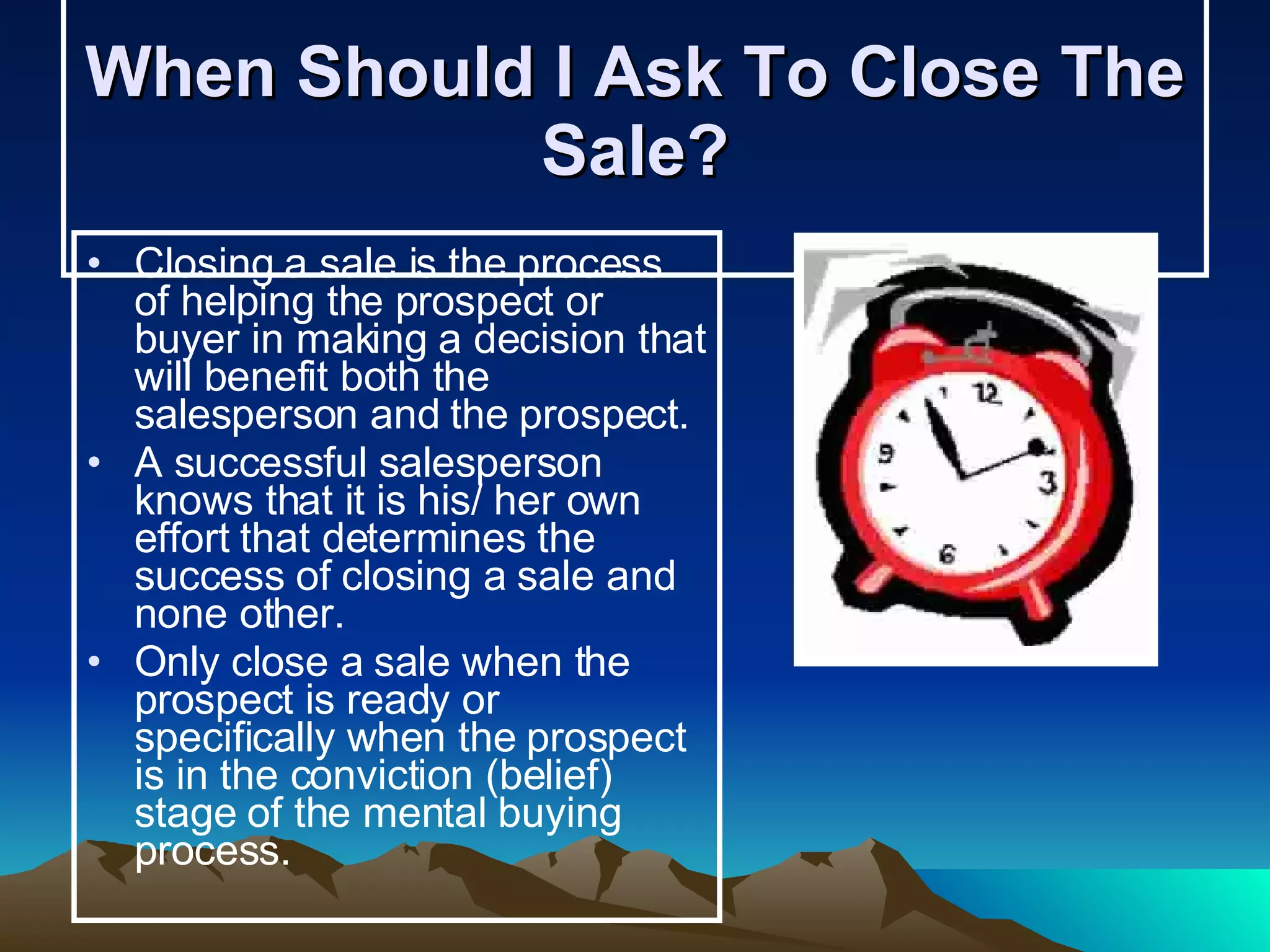 When Should I Ask To Close The Sale? Closing a sale is the process of helping the prospect or buyer in making a decision that will benefit both the salesperson and the prospect. A successful salesperson knows that it is his/ her own effort that determines the success of closing a sale and none other. Only close a sale when the prospect is ready or specifically when the prospect is in the conviction (belief) stage of the mental buying process.   