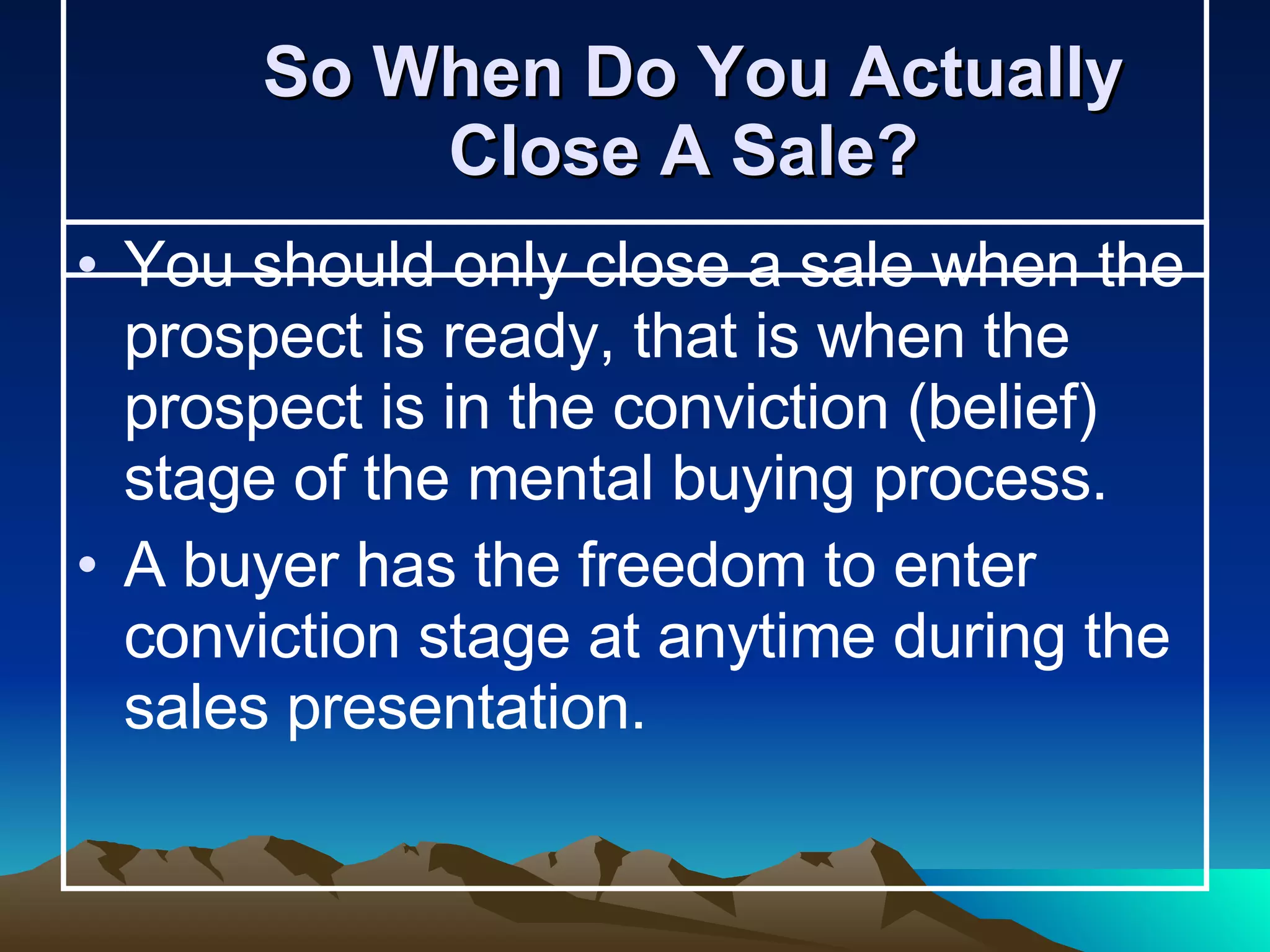 So When Do You Actually Close A Sale?  You should only close a sale when the prospect is ready, that is when the prospect is in the conviction (belief) stage of the mental buying process.  A buyer has the freedom to enter conviction stage at anytime during the sales presentation.  