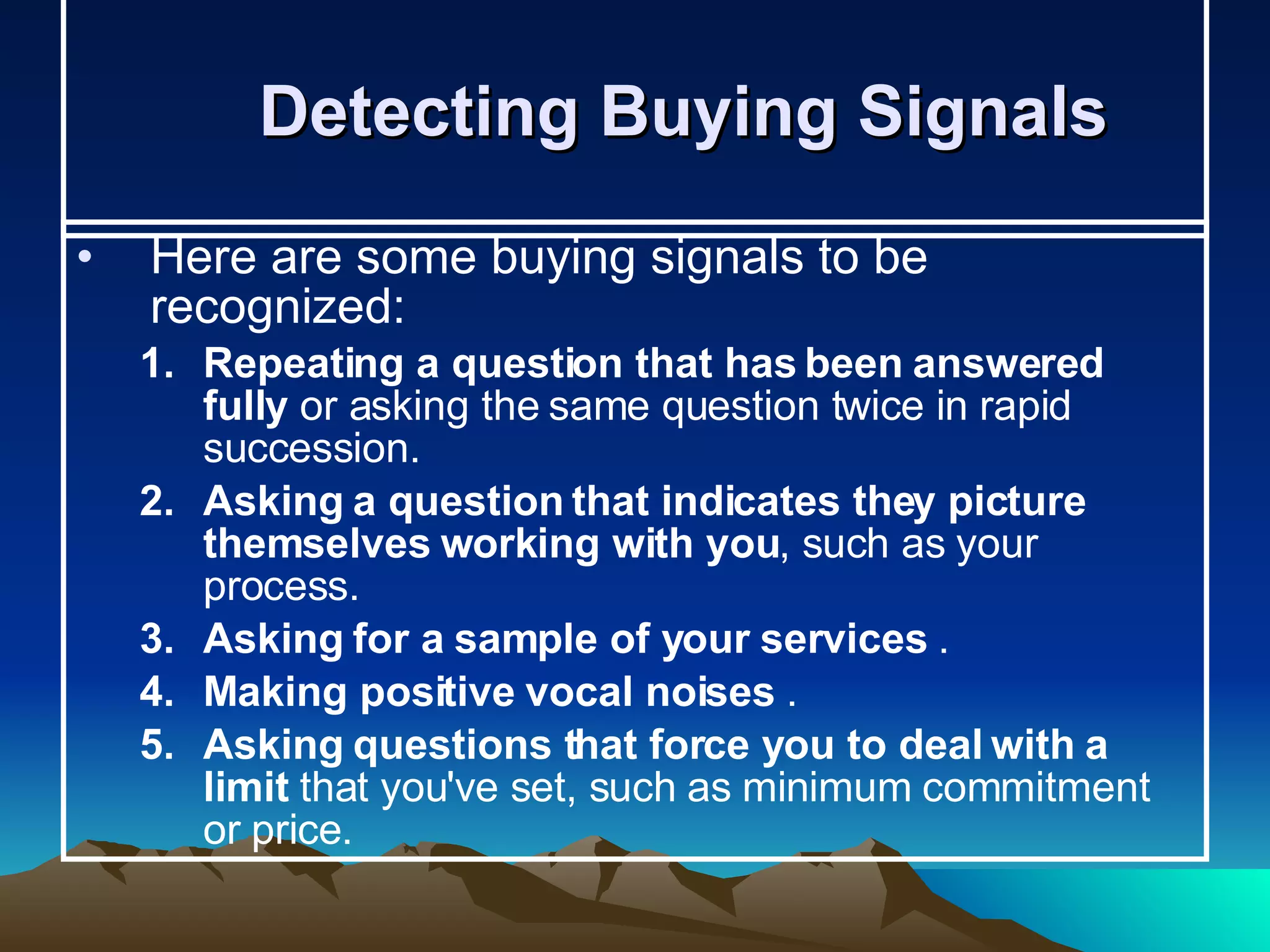 Detecting Buying Signals  Here are some buying signals to be recognized: Repeating a question that has been answered fully  or asking the same question twice in rapid succession. Asking a question that indicates they picture themselves working with you , such as your process.   Asking for a sample of your services  . Making positive vocal noises  . Asking questions that force you to deal with a limit  that you've set, such as minimum commitment or price.   