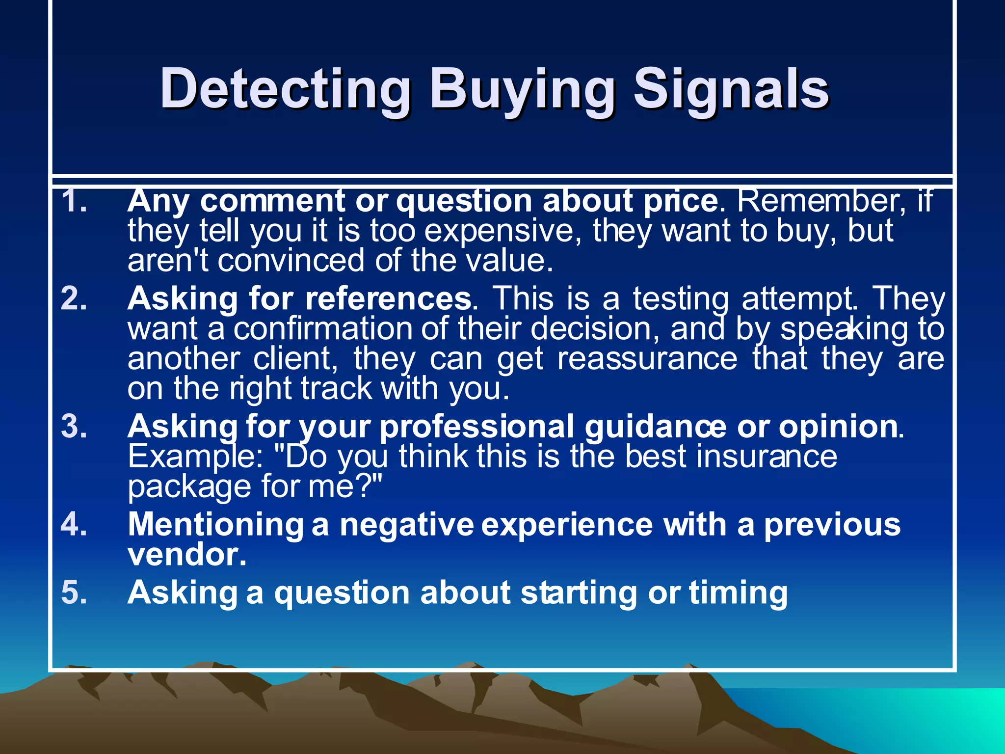 Detecting Buying Signals  Any comment or question about price . Remember, if they tell you it is too expensive, they want to buy, but aren't convinced of the value. Asking for references . This is a testing attempt. They want a confirmation of their decision, and by speaking to another client, they can get reassurance that they are on the right track with you. Asking for your professional guidance or opinion . Example: &quot;Do you think this is the best insurance package for me?&quot;  Mentioning a negative experience with a previous vendor.   Asking a question about starting or timing   