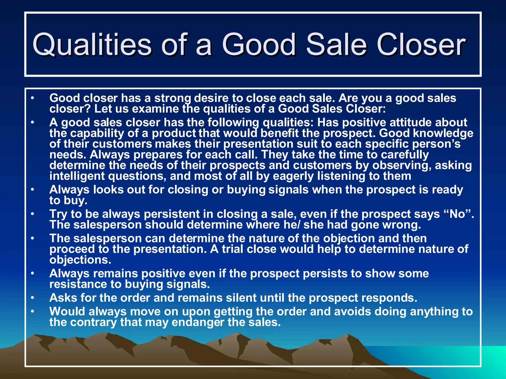 Qualities of a Good Sale Closer   Good closer has a strong desire to close each sale. Are you a good sales closer? Let us examine the qualities of a Good Sales Closer: A good sales closer has the following qualities: Has positive attitude about the capability of a product that would benefit the prospect. Good knowledge of their customers makes their presentation suit to each specific person’s needs. Always prepares for each call. They take the time to carefully determine the needs of their prospects and customers by observing, asking intelligent questions, and most of all by eagerly listening to them Always looks out for closing or buying signals when the prospect is ready to buy. Try to be always persistent in closing a sale, even if the prospect says “No”. The salesperson should determine where he/ she had gone wrong.  The salesperson can determine the nature of the objection and then proceed to the presentation. A trial close would help to determine nature of objections.  Always remains positive even if the prospect persists to show some resistance to buying signals. Asks for the order and remains silent until the prospect responds. Would always move on upon getting the order and avoids doing anything to the contrary that may endanger the sales. 