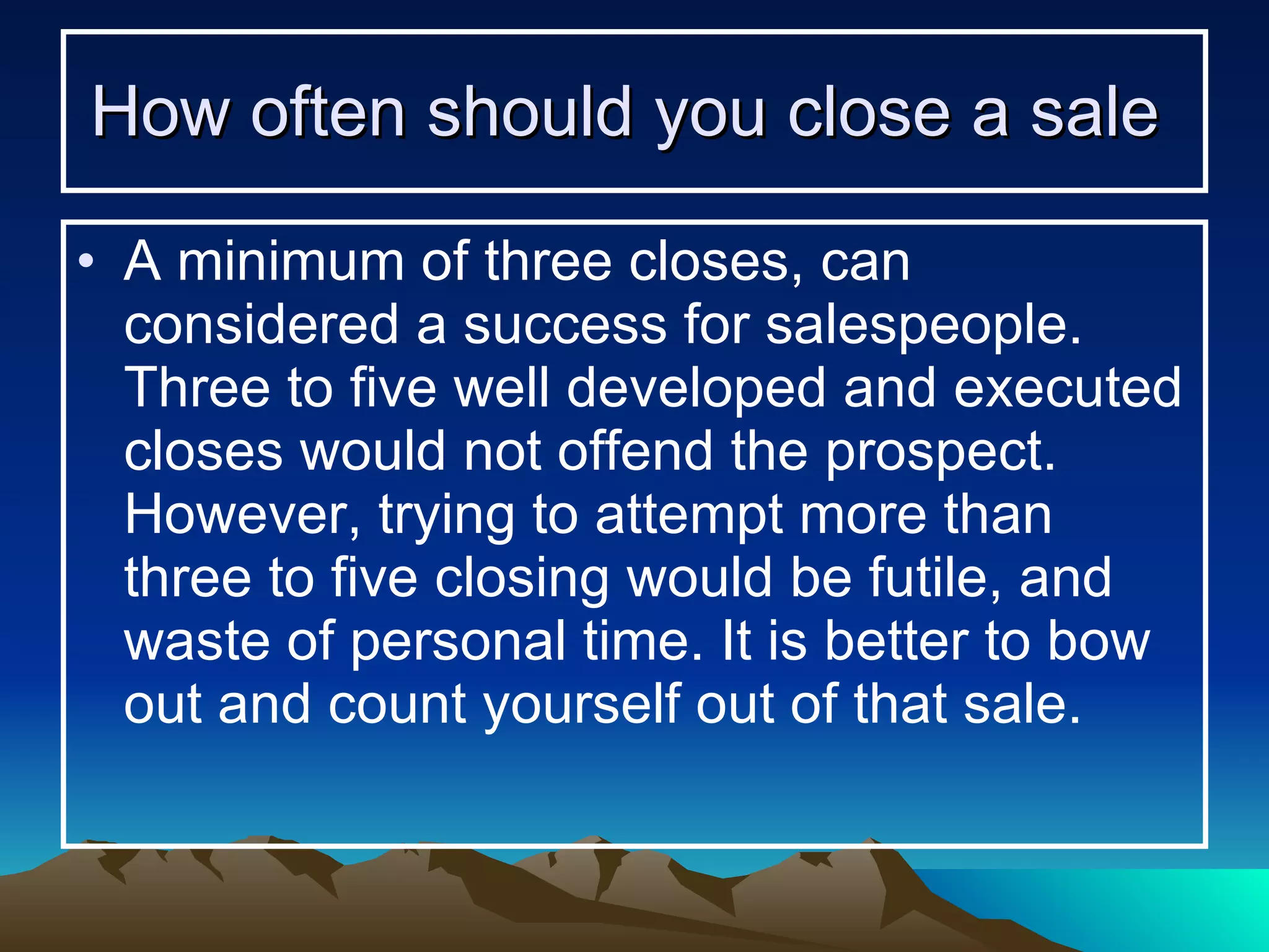 How often should you close a sale   A minimum of three closes, can considered a success for salespeople. Three to five well developed and executed closes would not offend the prospect. However, trying to attempt more than three to five closing would be futile, and waste of personal time. It is better to bow out and count yourself out of that sale. 