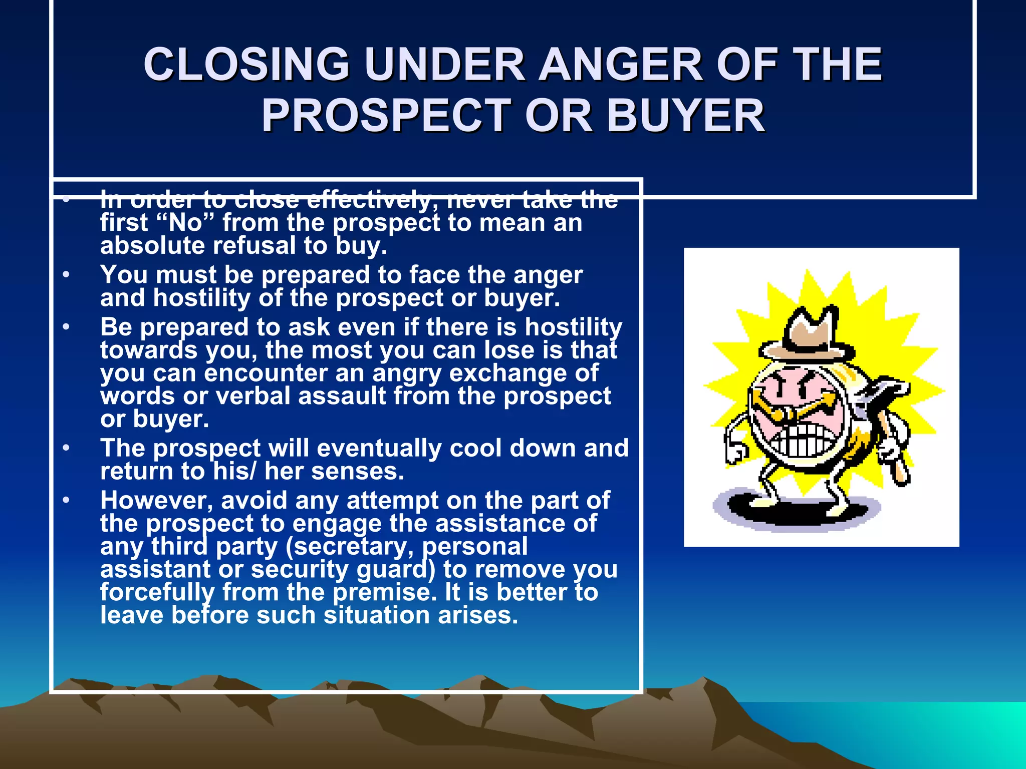 CLOSING UNDER ANGER OF THE PROSPECT OR BUYER In order to close effectively, never take the first “No” from the prospect to mean an absolute refusal to buy. You must be prepared to face the anger and hostility of the prospect or buyer.  Be prepared to ask even if there is hostility towards you, the most you can lose is that you can encounter an angry exchange of words or verbal assault from the prospect or buyer.  The prospect will eventually cool down and return to his/ her senses. However, avoid any attempt on the part of the prospect to engage the assistance of any third party (secretary, personal assistant or security guard) to remove you forcefully from the premise. It is better to leave before such situation arises. 
