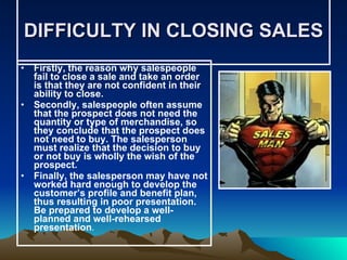 DIFFICULTY IN CLOSING SALES Firstly, the reason why salespeople fail to close a sale and take an order is that they are not confident in their ability to close. Secondly, salespeople often assume that the prospect does not need the quantity or type of merchandise, so they conclude that the prospect does not need to buy. The salesperson must realize that the decision to buy or not buy is wholly the wish of the prospect. Finally, the salesperson may have not worked hard enough to develop the customer’s profile and benefit plan, thus resulting in poor presentation. Be prepared to develop a well-planned and well-rehearsed presentation . 