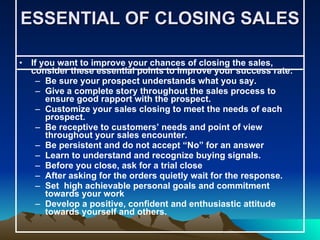 ESSENTIAL OF CLOSING SALES  If you want to improve your chances of closing the sales, consider these essential points to improve your success rate: Be sure your prospect understands what you say. Give a complete story throughout the sales process to ensure good rapport with the prospect. Customize your sales closing to meet the needs of each prospect. Be receptive to customers’ needs and point of view throughout your sales encounter. Be persistent and do not accept “No” for an answer Learn to understand and recognize buying signals. Before you close, ask for a trial close  After asking for the orders quietly wait for the response. Set  high achievable personal goals and commitment towards your work Develop a positive, confident and enthusiastic attitude towards yourself and others.  