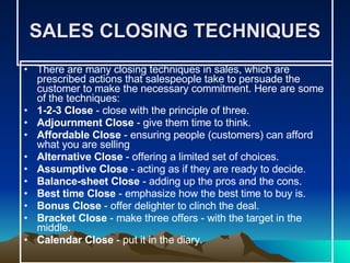 SALES CLOSING TECHNIQUES There are many closing techniques in sales, which are prescribed actions that salespeople take to persuade the customer to make the necessary commitment. Here are some of the techniques: 1-2-3 Close  - close with the principle of three. Adjournment Close  - give them time to think.  Affordable Close  - ensuring people (customers) can afford what you are selling  Alternative Close  - offering a limited set of choices.  Assumptive Close  - acting as if they are ready to decide.  Balance-sheet Close  - adding up the pros and the cons.  Best time Close  - emphasize how the best time to buy is.  Bonus Close  - offer delighter to clinch the deal.  Bracket Close  - make three offers - with the target in the middle.  Calendar Close  - put it in the diary.  