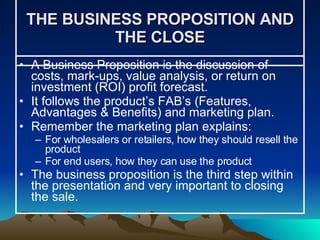 THE BUSINESS PROPOSITION AND THE CLOSE A Business Proposition is the discussion of costs, mark-ups, value analysis, or return on investment (ROI) profit forecast.  It follows the product’s FAB’s (Features, Advantages & Benefits) and marketing plan. Remember the marketing plan explains: For wholesalers or retailers, how they should resell the product For end users, how they can use the product The business proposition is the third step within the presentation and very important to closing the sale. 
