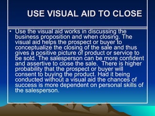 USE VISUAL AID TO CLOSE Use the visual aid works in discussing the business proposition and when closing. The visual aid helps the prospect or buyer to conceptualize the closing of the sale and thus gives a positive picture of product or service to be sold. The salesperson can be more confident and assertive to close the sale.  There is higher probability that the prospect or buyer will consent to buying the product. Had it being conducted without a visual aid the chances of success is more dependent on personal skills of the salesperson.  