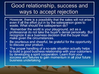 Good relationship, success and ways to accept rejection   However, there is a possibility that the sales will not arise even if all the effort put in by the salesperson goes to waste. What should the salesperson do? Remember the world is your playground, act as a professional do not take the buyer’s denial personally. But recognize it as a business decision that the buyer must make given the circumstances. Be courteous and cheerful, be grateful for the opportunity to discuss your product.  The proper handling of a no-sale situation actually helps to build a good business relationship with your customers by developing a spirit cooperation. Learn from your success and failures to gain momentum in all your future business undertaking. 