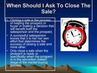 When Should I Ask To Close The Sale? Closing a sale is the process of helping the prospect or buyer in making a decision that will benefit both the salesperson and the prospect. A successful salesperson knows that it is his/ her own effort that determines the success of closing a sale and none other. Only close a sale when the prospect is ready or specifically when the prospect is in the conviction (belief) stage of the mental buying process.   