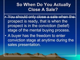 So When Do You Actually Close A Sale?  You should only close a sale when the prospect is ready, that is when the prospect is in the conviction (belief) stage of the mental buying process.  A buyer has the freedom to enter conviction stage at anytime during the sales presentation.  