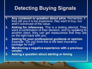 Detecting Buying Signals  Any comment or question about price . Remember, if they tell you it is too expensive, they want to buy, but aren't convinced of the value. Asking for references . This is a testing attempt. They want a confirmation of their decision, and by speaking to another client, they can get reassurance that they are on the right track with you. Asking for your professional guidance or opinion . Example: "Do you think this is the best insurance package for me?"  Mentioning a negative experience with a previous vendor.   Asking a question about starting or timing   