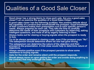 Qualities of a Good Sale Closer   Good closer has a strong desire to close each sale. Are you a good sales closer? Let us examine the qualities of a Good Sales Closer: A good sales closer has the following qualities: Has positive attitude about the capability of a product that would benefit the prospect. Good knowledge of their customers makes their presentation suit to each specific person’s needs. Always prepares for each call. They take the time to carefully determine the needs of their prospects and customers by observing, asking intelligent questions, and most of all by eagerly listening to them Always looks out for closing or buying signals when the prospect is ready to buy. Try to be always persistent in closing a sale, even if the prospect says “No”. The salesperson should determine where he/ she had gone wrong.  The salesperson can determine the nature of the objection and then proceed to the presentation. A trial close would help to determine nature of objections.  Always remains positive even if the prospect persists to show some resistance to buying signals. Asks for the order and remains silent until the prospect responds. Would always move on upon getting the order and avoids doing anything to the contrary that may endanger the sales. 