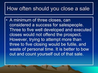 How often should you close a sale   A minimum of three closes, can considered a success for salespeople. Three to five well developed and executed closes would not offend the prospect. However, trying to attempt more than three to five closing would be futile, and waste of personal time. It is better to bow out and count yourself out of that sale. 