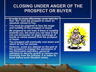 CLOSING UNDER ANGER OF THE PROSPECT OR BUYER In order to close effectively, never take the first “No” from the prospect to mean an absolute refusal to buy. You must be prepared to face the anger and hostility of the prospect or buyer.  Be prepared to ask even if there is hostility towards you, the most you can lose is that you can encounter an angry exchange of words or verbal assault from the prospect or buyer.  The prospect will eventually cool down and return to his/ her senses. However, avoid any attempt on the part of the prospect to engage the assistance of any third party (secretary, personal assistant or security guard) to remove you forcefully from the premise. It is better to leave before such situation arises. 
