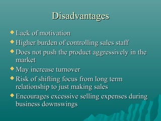 Disadvantages
 Lack of motivation
 Higher burden of controlling sales staff
 Does not push the product aggressively

in the

market
 May increase turnover
 Risk of shifting focus from long term
relationship to just making sales
 Encourages excessive selling expenses during
business downswings

 