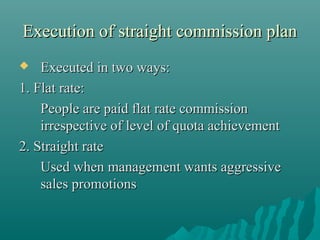 Execution of straight commission plan
Executed in two ways:
1. Flat rate:
People are paid flat rate commission
irrespective of level of quota achievement
2. Straight rate
Used when management wants aggressive
sales promotions


 