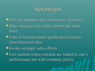 Advantages
 Provide optimum direct monetary

incentive
 Sales manager can easily control the sales
force
 Easy to forecast future profit and revenues
from historical data
 Invites stronger sales efforts
 Fair method where rewards are linked to one’s
performance not with company policy

 