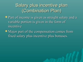 Salary plus incentive plan
(Combination Plan)
 Part of income

is given as straight salary and a
variable portion is given in the form of
incentive
 Major part of the compensation comes from
fixed salary plus incentive plus bonuses.

 