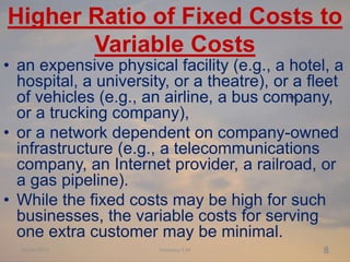 Higher Ratio of Fixed Costs to
Variable Costs
• an expensive physical facility (e.g., a hotel, a
hospital, a university, o...