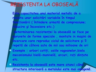 REZISTENTA LA OBOSEALĂ Este capacitatea unui material metalic de a rezista unor solicitări variabile în timpul funcţionării ( întindere urmată de compresiune; răsucire şi încovoiere etc.) determinarea rezistenţei la oboseală se face pe epruvete de forme speciale , montate in maşini de încercare care reproduc ciclul de solicitare şi îl repetă de câteva sute de mii sau milioane de ori Exemple : arbori cotiţi, osiile vagoanelor,biela mecanismului bielă-manivelă, arcuri, roţi dinţate etc. Rezistenţa la oboseală este mare atunci când structura interioară a metalului este mai omogenă. 