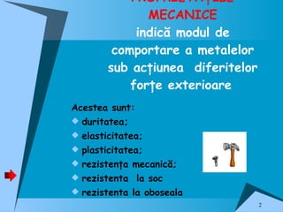 PROPRIETĂŢILE MECANICE indică modul de comportare a metalelor sub acţiunea  diferitelor forţe exterioare   Acestea sunt: duritatea ; e lasticitatea ; plasticitatea ;   rezistenţa mecanică ; rezistenta  la soc rezistenta la oboseala 