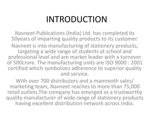 INTRODUCTION Navneet Publications (India) Ltd. has completed its 50years of imparting quality products to its customer. Navneet is into manufacturing of stationery products, targeting a wide range of students at school and professional level and are market leader with a turnover of 500crore. The manufacturing units are ISO 9000 : 2001 certified which symbolizes adherence to superior quality and service. With over 700 distributors and a mammoth sales/ marketing team, Navneet reaches to more than 75,000 retail outlets.The company has emerged as a trustworthy quality manufacturer of wide range of stationery products having excellent distribution network across India. 