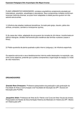 Exposição Pedagógica Sítio Arqueológico São Miguel Arcanjo




PLANO URBANÍSTICO MISSIONEIRO, complexo arquitetônico amplamente estudado por
historiadores, arquitetos, arqueólogos e educadores. Seus componentes múltiplos conformam
heranças históricas diversas, as quais foram adaptadas à cidade jesuítico-guarani em três
setores estruturantes:




1) Influência das abadias medievais beneditinas, formado pela igreja, claustro, pátios dos
artífices, armazéns, cemitério e horta/pomar (quinta);




2) As casas dos índios, adaptação da oca guarani de moradia do clã milenar, transformada em
edifício retangular, dividido internamente para residência das famílias nucleares (casais e
filhos);




3) Prédio-quarteirão de planta quadrada e pátio interno (cotiguaçu), de influência espanhola.




Os aspectos estruturais e seus desdobramentos internos estão destacados na exposição, que,
entre outros objetivos, pretende que o público compreenda a organização do espaço e o modo
de vida missioneiro.




ORGANIZADORES




Graciela Rene Ormezzano. Professora-pesquisadora da graduação e pós-graduação da
Faculdade de Artes e Comunicação e da Faculdade de Educação da UPF. Doutora em
Educação pela PUCRS.




Jacqueline Ahlert. Professora de Artes da St. Patrick e do Curso de Artes Visuais da Unoesc.
Pesquisadora do Núcleo de Documentação Histórica do Mestrado em História da UPF. Mestra
em História pela UPF.



                                                                                             2/3
 