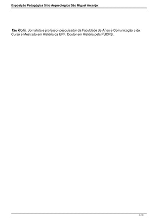 Exposição Pedagógica Sítio Arqueológico São Miguel Arcanjo




Tau Golin. Jornalista e professor-pesquisador da Faculdade de Artes e Comunicação e do
Curso e Mestrado em História da UPF. Doutor em História pela PUCRS.




                                                                                     3/3
 
