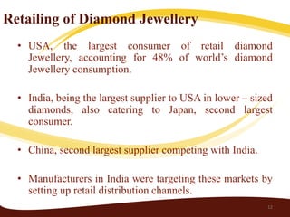 Retailing of Diamond Jewellery
  • USA, the largest consumer of retail diamond
    Jewellery, accounting for 48% of world’s diamond
    Jewellery consumption.

  • India, being the largest supplier to USA in lower – sized
    diamonds, also catering to Japan, second largest
    consumer.

  • China, second largest supplier competing with India.

  • Manufacturers in India were targeting these markets by
    setting up retail distribution channels.
                                                           12
 