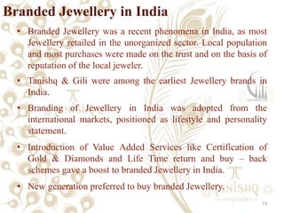 Branded Jewellery in India
  • Branded Jewellery was a recent phenomena in India, as most
    Jewellery retailed in the unorganized sector. Local population
    and most purchases were made on the trust and on the basis of
    reputation of the local jeweler.
  • Tanishq & Gili were among the earliest Jewellery brands in
    India.
  • Branding of Jewellery in India was adopted from the
    international markets, positioned as lifestyle and personality
    statement.
  • Introduction of Value Added Services like Certification of
    Gold & Diamonds and Life Time return and buy – back
    schemes gave a boost to branded Jewellery in India.
  • New generation preferred to buy branded Jewellery.
                                                                14
 