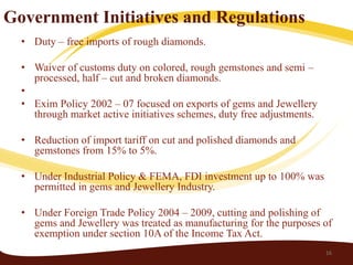 Government Initiatives and Regulations
  • Duty – free imports of rough diamonds.

  • Waiver of customs duty on colored, rough gemstones and semi –
    processed, half – cut and broken diamonds.
  •
  • Exim Policy 2002 – 07 focused on exports of gems and Jewellery
    through market active initiatives schemes, duty free adjustments.

  • Reduction of import tariff on cut and polished diamonds and
    gemstones from 15% to 5%.

  • Under Industrial Policy & FEMA, FDI investment up to 100% was
    permitted in gems and Jewellery Industry.

  • Under Foreign Trade Policy 2004 – 2009, cutting and polishing of
    gems and Jewellery was treated as manufacturing for the purposes of
    exemption under section 10A of the Income Tax Act.
                                                                        16
 