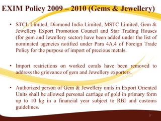 EXIM Policy 2009 – 2010 (Gems & Jewellery)
  • STCL Limited, Diamond India Limited, MSTC Limited, Gem &
    Jewellery Export Promotion Council and Star Trading Houses
    (for gem and Jewellery sector) have been added under the list of
    nominated agencies notified under Para 4A.4 of Foreign Trade
    Policy for the purpose of import of precious metals.

  • Import restrictions on worked corals have been removed to
    address the grievance of gem and Jewellery exporters.

  • Authorized person of Gem & Jewellery units in Export Oriented
    Units shall be allowed personal carriage of gold in primary form
    up to 10 kg in a financial year subject to RBI and customs
    guidelines.
                                                                17
 