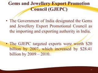 Gems and Jewellery Export Promotion
          Council (GJEPC)

• The Government of India designated the Gems
  and Jewellery Export Promotional Council as
  the importing and exporting authority in India.

• The GJEPC targeted exports were worth $20
  billion by 2007, which increased by $28.41
  billion by 2009 – 2010.


                                                18
 