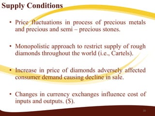Supply Conditions

  • Price fluctuations in process of precious metals
    and precious and semi – precious stones.

  • Monopolistic approach to restrict supply of rough
    diamonds throughout the world (i.e., Cartels).

  • Increase in price of diamonds adversely affected
    consumer demand causing decline in sale.

  • Changes in currency exchanges influence cost of
    inputs and outputs. ($).
                                                    20
 