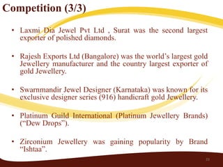 Competition (3/3)
 • Laxmi Dia Jewel Pvt Ltd , Surat was the second largest
   exporter of polished diamonds.

 • Rajesh Exports Ltd (Bangalore) was the world’s largest gold
   Jewellery manufacturer and the country largest exporter of
   gold Jewellery.

 • Swarnmandir Jewel Designer (Karnataka) was known for its
   exclusive designer series (916) handicraft gold Jewellery.

 • Platinum Guild International (Platinum Jewellery Brands)
   (“Dew Drops”).

 • Zirconium Jewellery was gaining popularity by Brand
   “Ishtaa”.
                                                             23
 