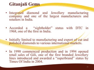 Gitanjali Gems
• Integrated diamond and Jewellery manufacturing
  company and one of the largest manufacturers and
  retailers in India.

• Accorded a       “sightholder” status with DTC in
  1968, one of the first in India.

• Initially limited to manufacturing and export of cut and
  polished diamonds to various international markets.

• In 1990 commenced production and in 1994 opened
  retail sales of Gili, one of the first branded Jewellery
  lines introduced and awarded a “superbrand” status by
  Times Of India in 2004.
                                                        25
 