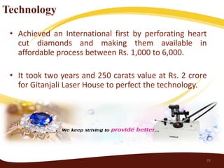 Technology

 • Achieved an International first by perforating heart
   cut diamonds and making them available in
   affordable process between Rs. 1,000 to 6,000.

 • It took two years and 250 carats value at Rs. 2 crore
   for Gitanjali Laser House to perfect the technology.




                                                       28
 
