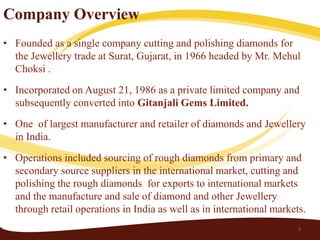 Company Overview
• Founded as a single company cutting and polishing diamonds for
  the Jewellery trade at Surat, Gujarat, in 1966 headed by Mr. Mehul
  Choksi .
• Incorporated on August 21, 1986 as a private limited company and
  subsequently converted into Gitanjali Gems Limited.
• One of largest manufacturer and retailer of diamonds and Jewellery
  in India.
• Operations included sourcing of rough diamonds from primary and
  secondary source suppliers in the international market, cutting and
  polishing the rough diamonds for exports to international markets
  and the manufacture and sale of diamond and other Jewellery
  through retail operations in India as well as in international markets.
                                                                       3
 